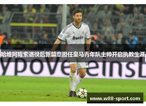 哈维阿隆索退役后新篇章担任皇马青年队主帅开启执教生涯